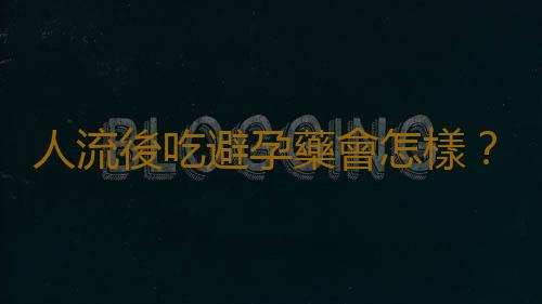 人流後吃避孕藥會怎樣？注意事項有哪些